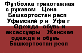 Футболка трикотажная с рукавом › Цена ­ 200 - Башкортостан респ., Уфимский р-н, Уфа г. Одежда, обувь и аксессуары » Женская одежда и обувь   . Башкортостан респ.